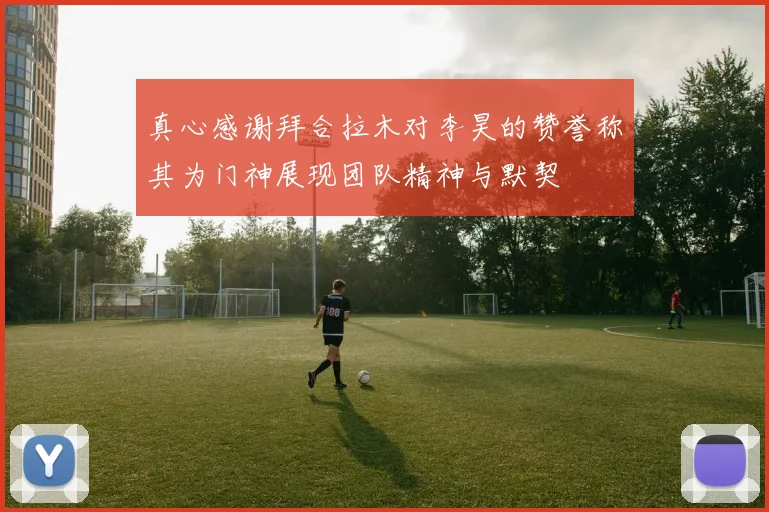 真心感谢拜合拉木对李昊的赞誉称其为门神展现团队精神与默契