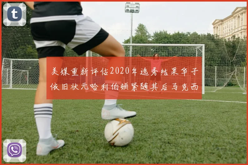 美媒重新评估2020年选秀结果华子依旧状元哈利伯顿紧随其后马克西位列探花