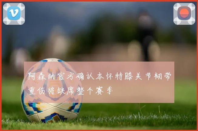 阿森纳官方确认本怀特膝关节韧带重伤将缺席整个赛季