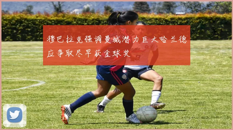 穆巴拉克强调曼城潜力巨大哈兰德应争取尽早获金球奖