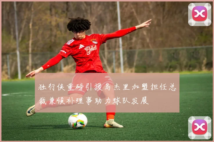 独行侠重磅引援乌杰里加盟担任总裁兼候补理事助力球队发展