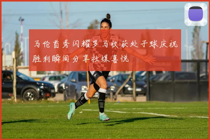 马伦首秀闪耀罗马收获处子球庆祝胜利瞬间分享社媒喜悦