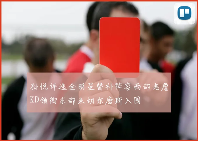孙悦评选全明星替补阵容西部老詹KD领衔东部米切尔唐斯入围