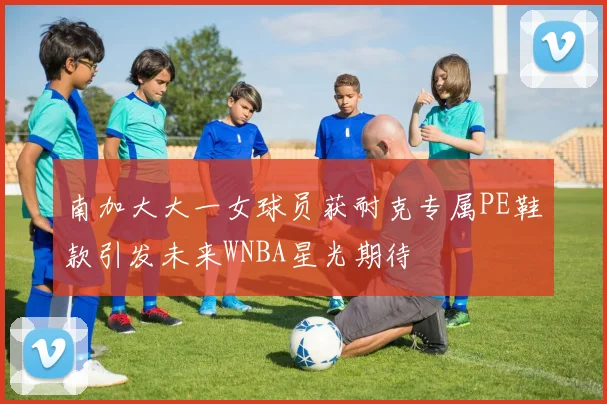 南加大大一女球员获耐克专属PE鞋款引发未来WNBA星光期待