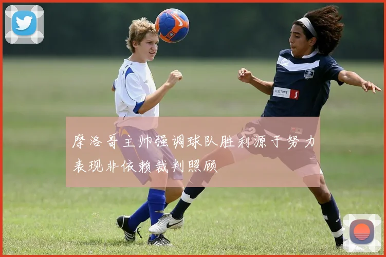 摩洛哥主帅强调球队胜利源于努力表现非依赖裁判照顾