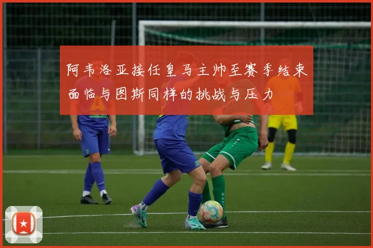 阿韦洛亚接任皇马主帅至赛季结束面临与图斯同样的挑战与压力