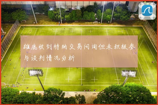 雄鹿收到特纳交易问询但未积极参与谈判情况分析