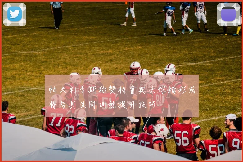 帕夫利季斯称赞特鲁宾头球精彩或将与其共同训练提升技巧