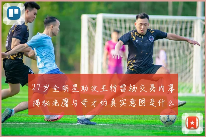 27岁全明星助攻王特雷杨交易内幕揭秘老鹰与奇才的真实意图是什么