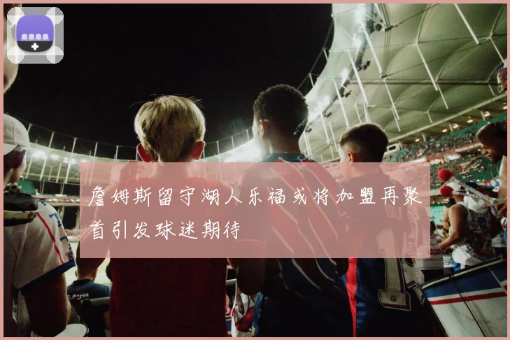 詹姆斯留守湖人乐福或将加盟再聚首引发球迷期待