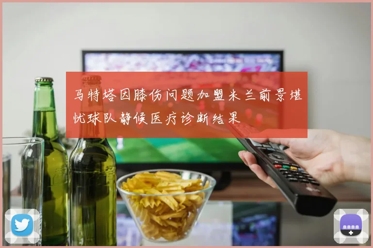马特塔因膝伤问题加盟米兰前景堪忧球队静候医疗诊断结果