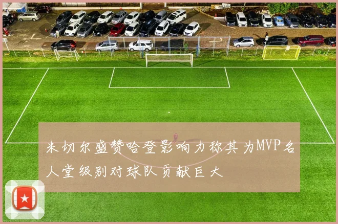 米切尔盛赞哈登影响力称其为MVP名人堂级别对球队贡献巨大