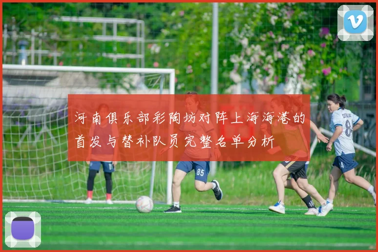 河南俱乐部彩陶坊对阵上海海港的首发与替补队员完整名单分析