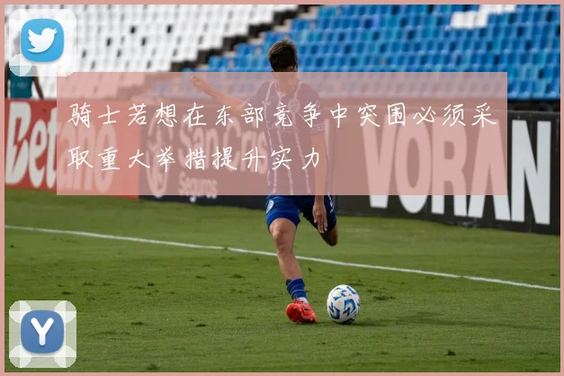 骑士若想在东部竞争中突围必须采取重大举措提升实力