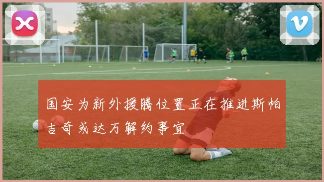 国安为新外援腾位置正在推进斯帕吉奇或达万解约事宜