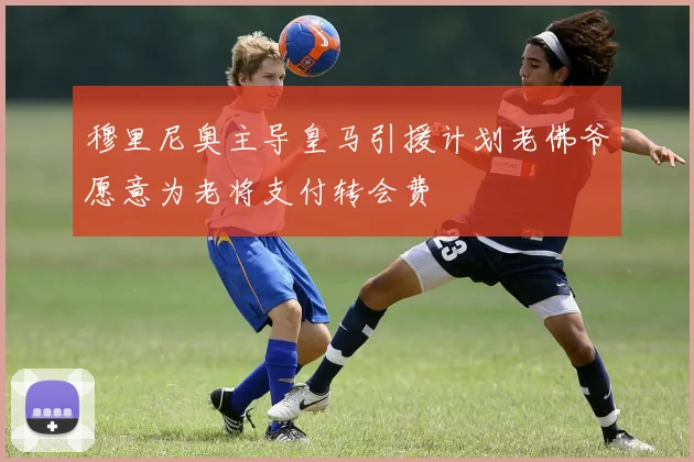 穆里尼奥主导皇马引援计划老佛爷愿意为老将支付转会费