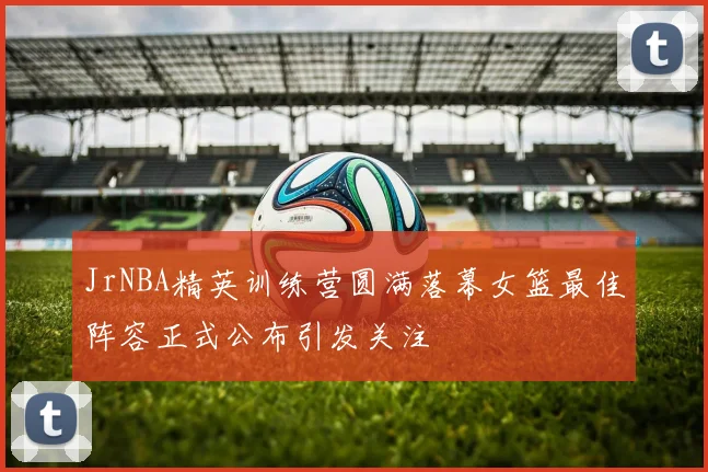 JrNBA精英训练营圆满落幕女篮最佳阵容正式公布引发关注