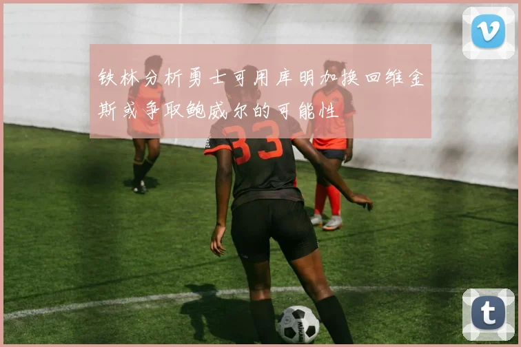 铁林分析勇士可用库明加换回维金斯或争取鲍威尔的可能性