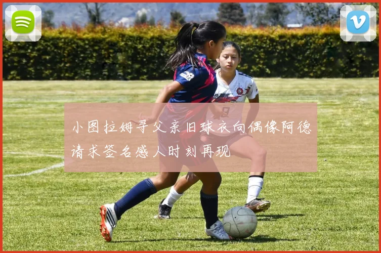 小图拉姆寻父亲旧球衣向偶像阿德请求签名感人时刻再现