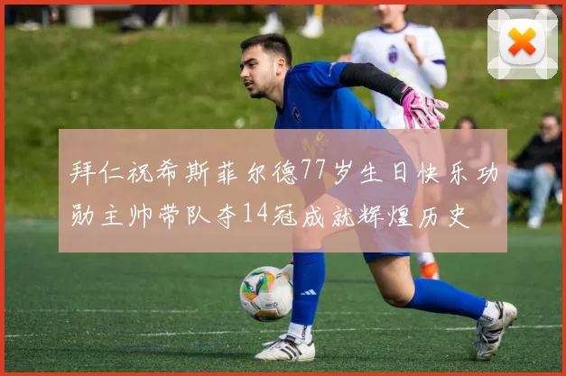 拜仁祝希斯菲尔德77岁生日快乐功勋主帅带队夺14冠成就辉煌历史